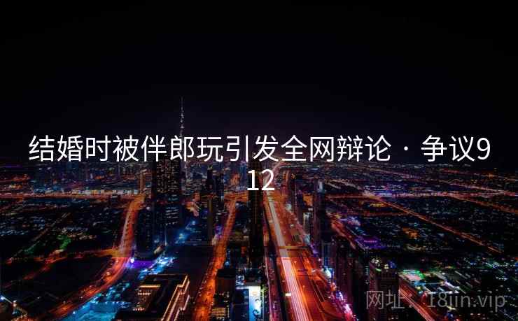 结婚时被伴郎玩引发全网辩论 · 争议912 第2张 结婚时被伴郎玩引发全网辩论 · 争议912 第2张