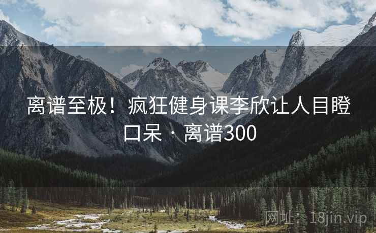 离谱至极!疯狂健身课李欣让人目瞪口呆 · 离谱300