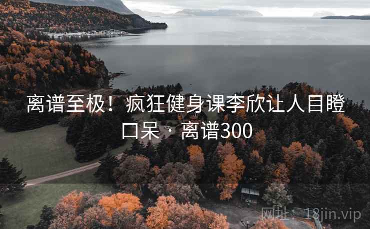 离谱至极!疯狂健身课李欣让人目瞪口呆 · 离谱300