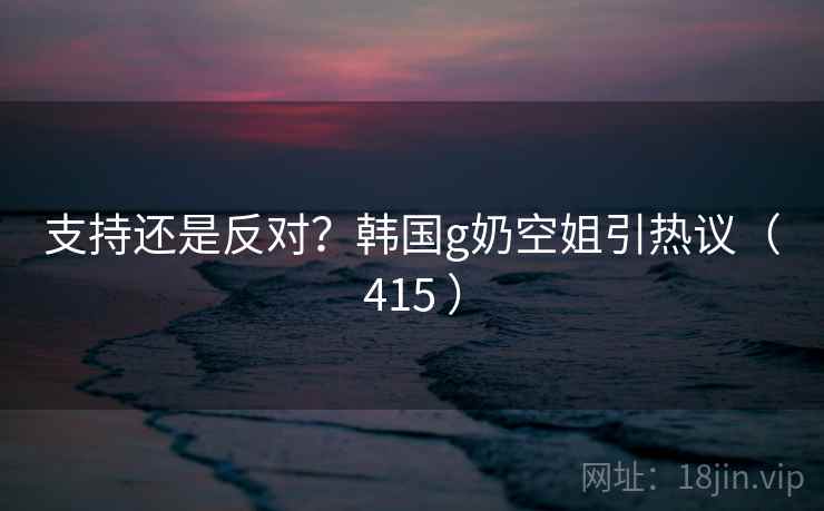支持还是反对?韩国g奶空姐引热议(415 )