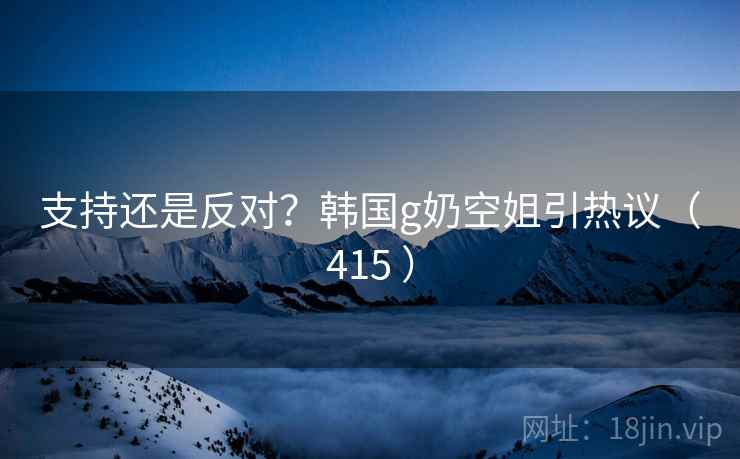 支持还是反对?韩国g奶空姐引热议(415 )