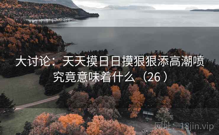 大讨论：天天摸日日摸狠狠添高潮喷究竟意味着什么（26 ）  第1张
