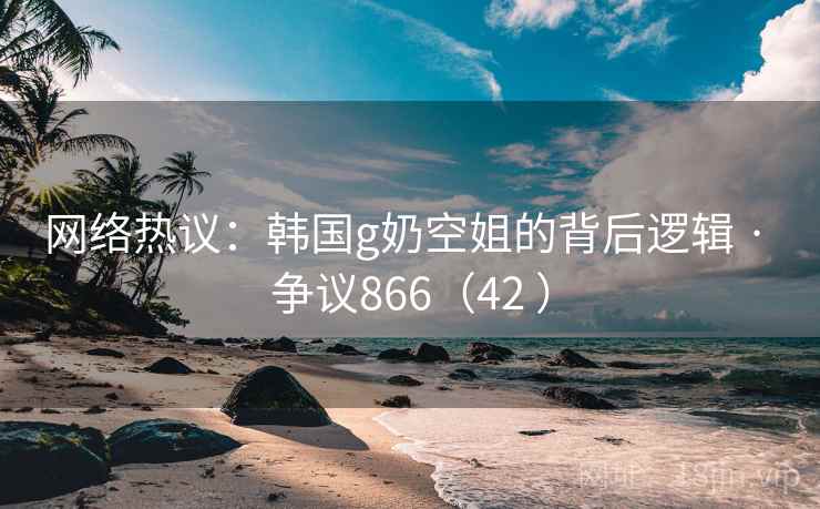 网络热议:韩国g奶空姐的背后逻辑 · 争议866(42 ) 第1张 网络热议:韩国g奶空姐的背后逻辑 · 争议866(42 ) 第1张