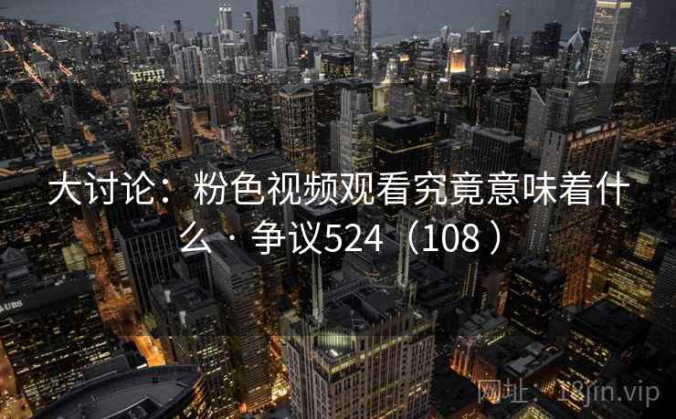 大讨论:粉色视频观看究竟意味着什么 · 争议524(108 )