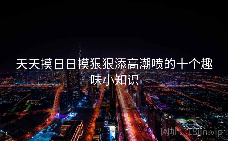 天天摸日日摸狠狠添高潮喷的十个趣味小知识